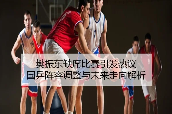 樊振东缺席比赛引发热议 国乒阵容调整与未来走向解析