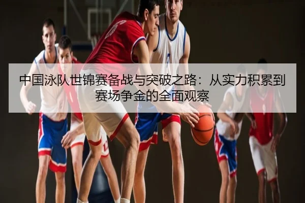 中国泳队世锦赛备战与突破之路：从实力积累到赛场争金的全面观察