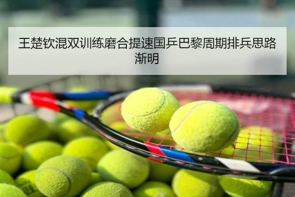 王楚钦混双训练磨合提速国乒巴黎周期排兵思路渐明