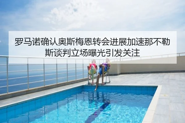 罗马诺确认奥斯梅恩转会进展加速那不勒斯谈判立场曝光引发关注