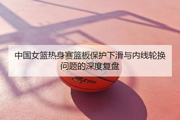 中国女篮热身赛篮板保护下滑与内线轮换问题的深度复盘